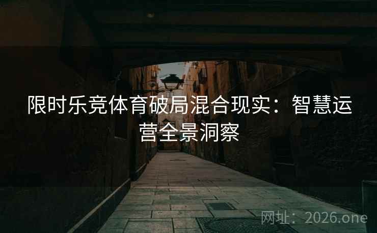 限时乐竞体育破局混合现实：智慧运营全景洞察